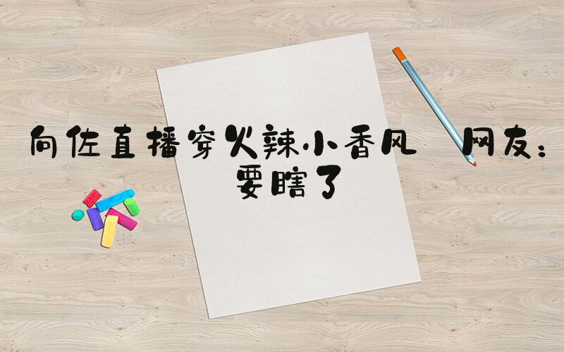 向佐直播穿火辣小香风 网友：要瞎了